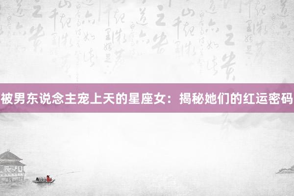 被男东说念主宠上天的星座女：揭秘她们的红运密码